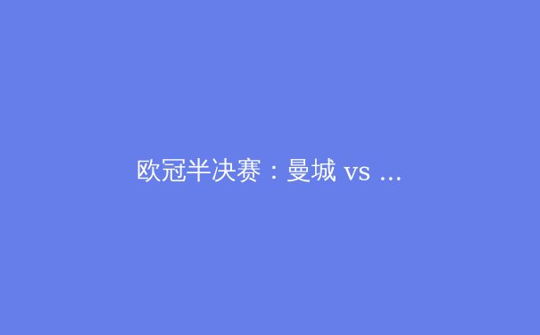 欧冠半决赛：曼城 vs 皇马——战术、球星与历史的较量 - 4