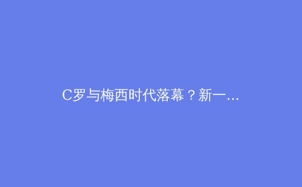 C罗与梅西时代落幕？新一代球星如何重塑足坛权力格局 - 4