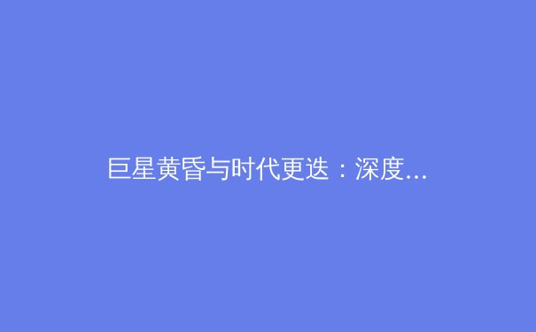 巨星黄昏与时代更迭：深度解析新一代运动员如何重塑职业体育格局 - 2